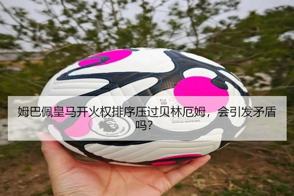 姆巴佩皇马开火权排序压过贝林厄姆，会引发矛盾吗？